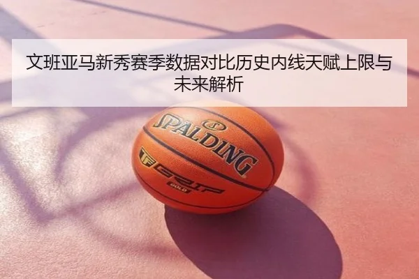 文班亚马新秀赛季数据对比历史内线天赋上限与未来解析