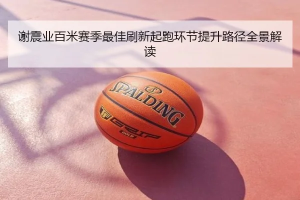 谢震业百米赛季最佳刷新起跑环节提升路径全景解读
