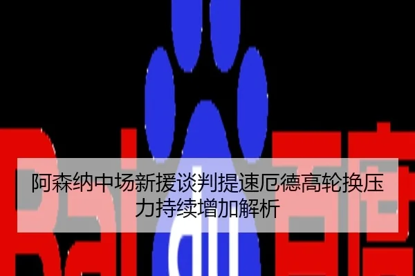阿森纳中场新援谈判提速厄德高轮换压力持续增加解析