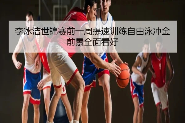 李冰洁世锦赛前一周提速训练自由泳冲金前景全面看好