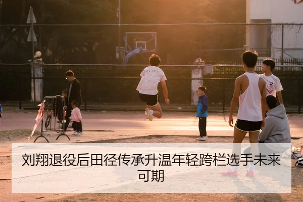 刘翔退役后田径传承升温年轻跨栏选手未来可期