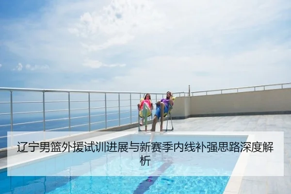 辽宁男篮外援试训进展与新赛季内线补强思路深度解析