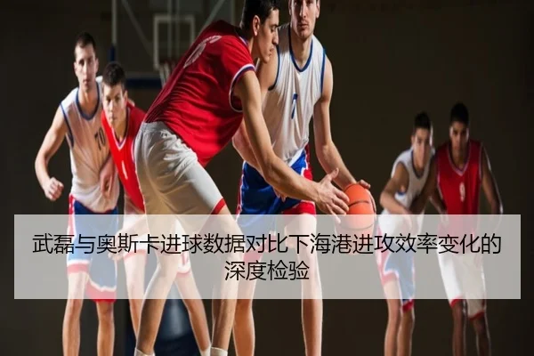 武磊与奥斯卡进球数据对比下海港进攻效率变化的深度检验
