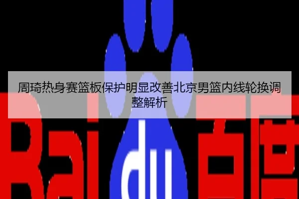 周琦热身赛篮板保护明显改善北京男篮内线轮换调整解析