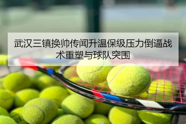 武汉三镇换帅传闻升温保级压力倒逼战术重塑与球队突围