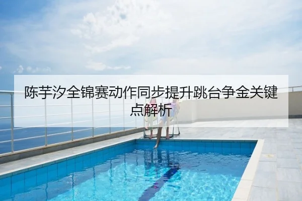 陈芋汐全锦赛动作同步提升跳台争金关键点解析