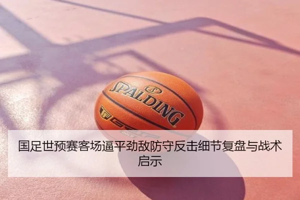 国足世预赛客场逼平劲敌防守反击细节复盘与战术启示