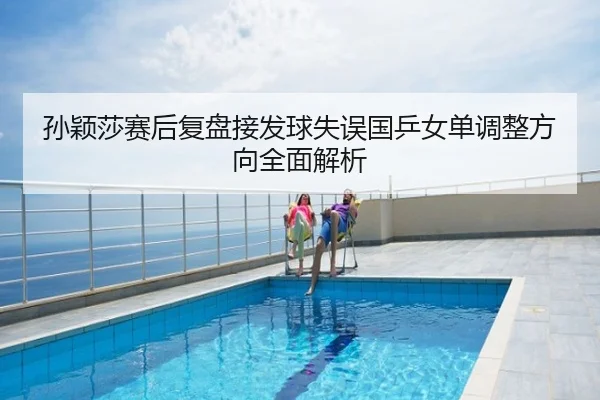 孙颖莎赛后复盘接发球失误国乒女单调整方向全面解析